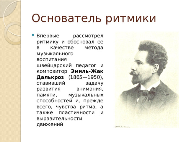 Основатель ритмики Впервые рассмотрел ритмику и обосновал ее в качестве метода музыкального воспитания швейцарский педагог и  композитор Эмиль-Жак  Далькроз (1865—1950), ставивший задачу развития внимания, памяти, музыкальных способностей и, прежде всего, чувства ритма, а также пластичности и выразительности движений 