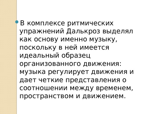 В комплексе ритмических упражнений Далькроз выделял как основу именно музыку, поскольку в ней имеется идеальный образец организованного движения: музыка регулирует движения и дает четкие представления о соотношении между временем, простран­ством и движением. 