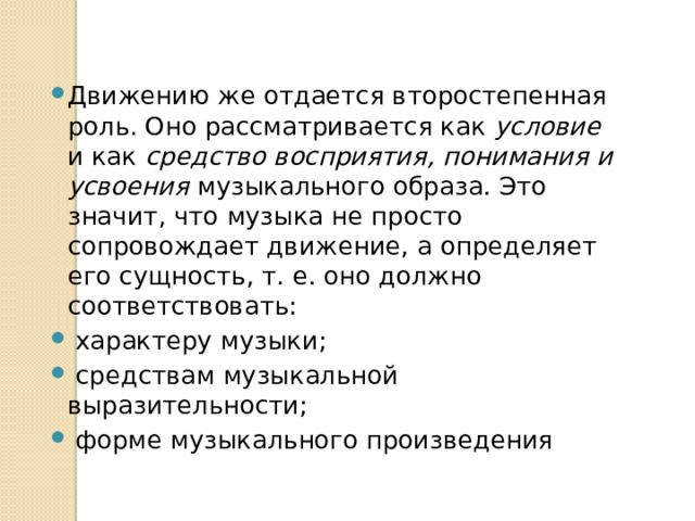 Движению же отдается второстепенная роль. Оно рассматривается как условие и как средство восприятия, понимания и усвоения музыкального образа. Это значит, что музыка не просто сопровождает движение, а определяет его сущность, т. е. оно должно соответствовать:  характеру музыки;  средствам музыкальной выразительности;  форме музыкального произведения 