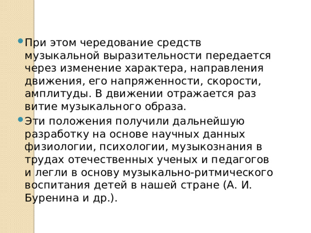 При этом чередование средств музыкальной выразительности передается через изменение характера, направления движения, его напряженности, скорости, амплитуды. В движении отражается раз­витие музыкального образа. Эти положения получили дальнейшую разработку на основе научных данных физиологии, психологии, музыкознания в трудах отече­ственных ученых и педагогов и легли в основу музыкально-ритмического воспитания детей в нашей стране (А. И. Буренина и др.). 