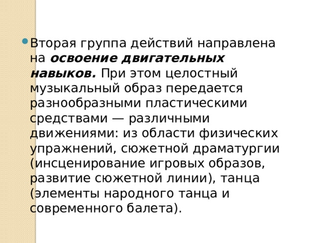 Вторая группа действий направлена на освоение двигатель­ных навыков. При этом целостный музыкальный образ передается разнообразными пластическими средствами — различными движениями: из области физических упражнений, сюжетной драматургии (инсценирование игровых образов, развитие сюжетной линии), танца (элементы народного танца и современного балета). 