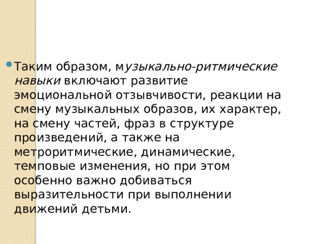 Таким образом, м узыкально-ритмические навыки включают развитие эмоциональной отзывчивости, реакции на смену музыкальных образов, их характер, на смену частей, фраз в структуре произведений, а также на метроритмические, динамиче­ские, темповые изменения, но при этом особенно важно добиваться выразительности при выполнении движений детьми. 