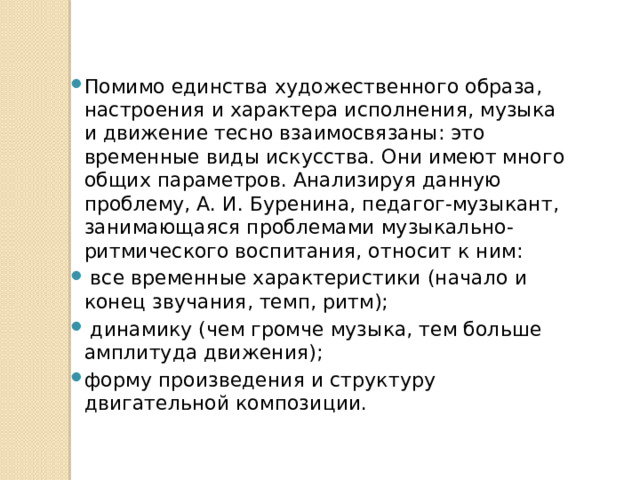 Помимо единства художественного образа, настроения и характера исполнения, музыка и движение тесно взаимосвязаны: это временные виды искусства. Они имеют много общих параметров. Анализируя данную проблему, А. И. Буренина, педагог-музыкант, занимающаяся проблемами музыкально-ритмического воспитания, относит к ним:  все временные характеристики (начало и конец звучания, темп, ритм);  динамику (чем громче музыка, тем больше амплитуда движения); форму произведения и структуру двигательной композиции. 