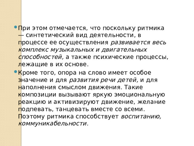 При этом отмечается, что поскольку ритмика — синтетический вид деятельности, в процессе ее осуществления развивается весь комплекс музыкальных и двигательных способностей, а также психические процессы, лежащие в их основе. Кроме того, опора на слово имеет особое значение и для развития речи детей, и для наполнения смыслом движения. Такие композиции вызывают яркую эмоциональную реакцию и активизируют движение, желание подпевать, танцевать вместе со всеми. Поэтому ритмика способствует воспитанию, коммуникабельности. 