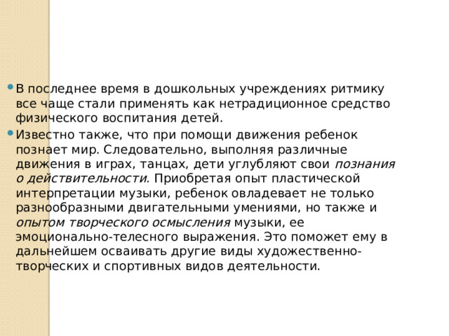 В последнее время в дошкольных учреждениях ритмику все чаще стали применять как нетрадиционное средство физического воспитания детей. Известно также, что при помощи движения ребенок познает мир. Следовательно, выполняя различные движения в играх, танцах, дети углубляют свои познания о действительности. Приобретая опыт пластической интерпретации музыки, ребенок овладевает не только разнообразными двигательными умениями, но также и опытом творческого осмысления музыки, ее эмоционально-телесного вы­ражения. Это поможет ему в дальнейшем осваивать другие виды художественно-творческих и спортивных видов деятельности. 