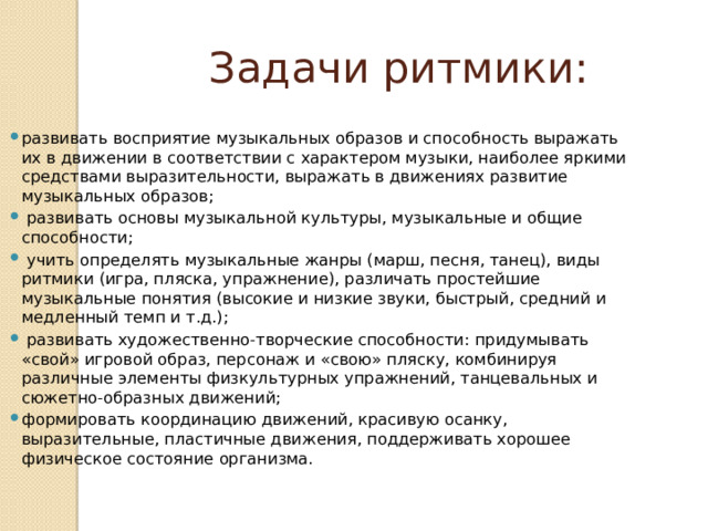  Задачи ритмики: развивать восприятие музыкальных образов и способность выражать их в движении в соответствии с характером музыки, наиболее яркими средствами выразительности, выражать в движениях развитие музыкальных образов;  развивать основы музыкальной культуры, музыкальные и общие способности;  учить определять музыкальные жанры (марш, песня, танец), виды ритмики (игра, пляска, упражнение), различать простей­шие музыкальные понятия (высокие и низкие звуки, быстрый, средний и медленный темп и т.д.);  развивать художественно-творческие способности: придумы­вать «свой» игровой образ, персонаж и «свою» пляску, комбини­руя различные элементы физкультурных упражнений, танцевальных и сюжетно-образных движений; формировать координацию движений, красивую осанку, выразительные, пластичные движения, поддерживать хорошее физическое состояние организма. 