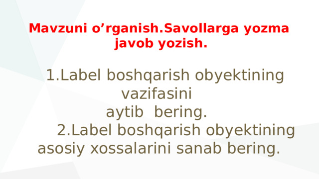 Mavzuni o’rganish.Savollarga yozma  javob yozish.    1.Label boshqarish obyektining vazifasini  aytib bering.  2.Label boshqarish obyektining  asosiy xossalarini sanab bering. 