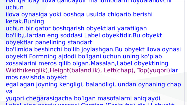 1 . Label boshqarish obyekti va uning xossalari.  Har qanday ilova qandaydir ma'lumotlarni foydalanuvchi uchun  ilova oynasiga yoki boshqa usulda chiqarib berishi kerak.Buning  uchun bir qator boshqarish obyektlari yaratilgan bo'lib,ulardan eng soddasi Label obyektidir.Bu obyekt obyektlar panelining standart  bo'limida beshinchi bo'lib joylashgan.Bu obyekt ilova oynasi  obyekti Formning ajdodi bo'lgani uchun uning ko'plab xossalarini meros qilib olgan.Masalan,Label obyektining Width(kenglik),Height(balandlik), Left(chap), Top(yuqori) lar mos ravishda obyekt  egallagan joyning kengligi, balandligi, undan oynaning chap va  yuqori chegarasigacha bo‘lgan masofalarni aniqlaydi.  Label ning asosiy xossasi Caption (Sarlavha) dir. U obyekt  ekranga qanday matn satrini chiqarishini aniqlaydi. 