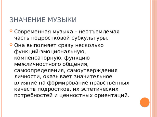 Значение музыки Современная музыка – неотъемлемая часть подростковой субкультуры. Она выполняет сразу несколько функций:эмоциональную, компенсаторную, функцию межличностного общения, самоопределения, самоутверждения личности, оказывает значительное влияние на формирование нравственных качеств подростков, их эстетических потребностей и ценностных ориентаций. 