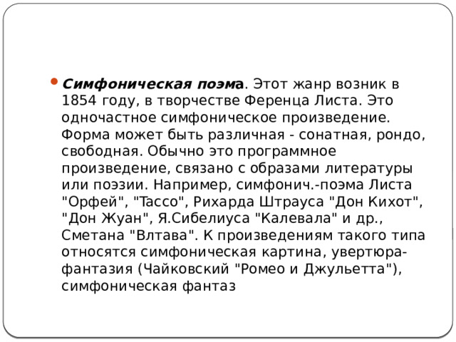 Симфоническая поэм а . Этот жанр возник в 1854 году, в творчестве Ференца Листа. Это одночастное симфоническое произведение. Форма может быть различная - сонатная, рондо, свободная. Обычно это программное произведение, связано с образами литературы или поэзии. Например, симфонич.-поэма Листа 