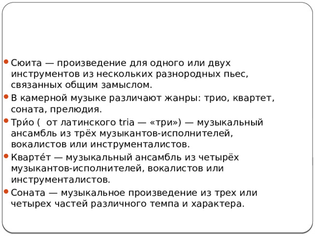 Сюита — произведение для одного или двух инструментов из нескольких разнородных пьес, связанных общим замыслом. В камерной музыке различают жанры: трио, квартет, соната, прелюдия. Три́о (  от латинского tria — «три») — музыкальный ансамбль из трёх музыкантов-исполнителей, вокалистов или инструменталистов. Кварте́т — музыкальный ансамбль из четырёх музыкантов-исполнителей, вокалистов или инструменталистов. Соната — музыкальное произведение из трех или четырех частей различного темпа и характера. 