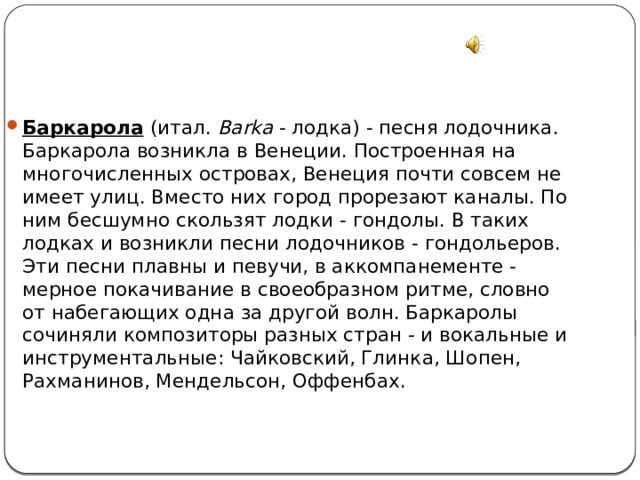 Баркарола   (итал. Barka - лодка) - песня лодочника. Баркарола возникла в Венеции. Построенная на многочисленных островах, Венеция почти совсем не имеет улиц. Вместо них город прорезают каналы. По ним бесшумно скользят лодки - гондолы. В таких лодках и возникли песни лодочников - гондольеров. Эти песни плавны и певучи, в аккомпанементе - мерное покачивание в своеобразном ритме, словно от набегающих одна за другой волн. Баркаролы сочиняли композиторы разных стран - и вокальные и инструментальные: Чайковский, Глинка, Шопен, Рахманинов, Мендельсон, Оффенбах. 