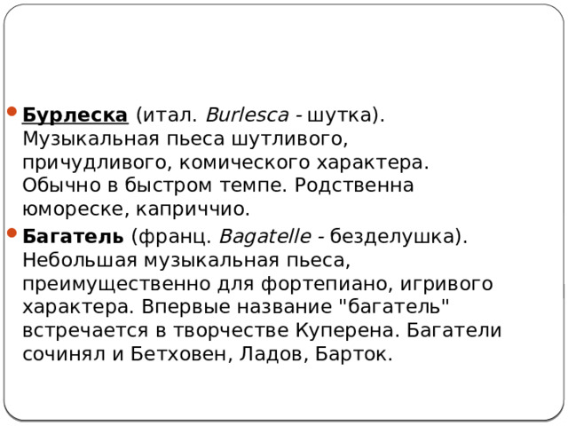 Бурлеска   (итал. Burlesca - шутка). Музыкальная пьеса шутливого, причудливого, комического характера. Обычно в быстром темпе. Родственна юмореске, каприччио. Багатель  (франц. Bagatelle - безделушка). Небольшая музыкальная пьеса, преимущественно для фортепиано, игривого характера. Впервые название 