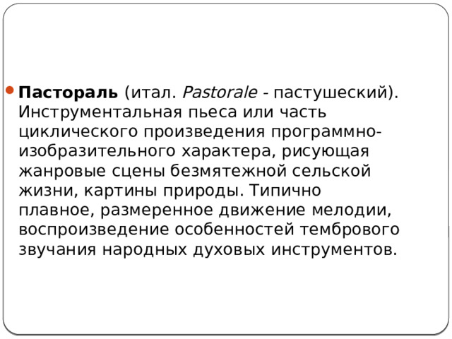 Пастораль  (итал. Pastorale - пастушеский). Инструментальная пьеса или часть циклического произведения программно-изобразительного характера, рисующая жанровые сцены безмятежной сельской жизни, картины природы. Типично плавное, размеренное движение мелодии, воспроизведение особенностей тембрового звучания народных духовых инструментов. 