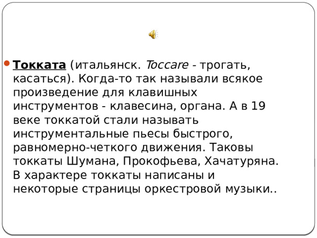 Токката   (итальянск. Toccare - трогать, касаться). Когда-то так называли всякое произведение для клавишных инструментов - клавесина, органа. А в 19 веке токкатой стали называть инструментальные пьесы быстрого, равномерно-четкого движения. Таковы токкаты Шумана, Прокофьева, Хачатуряна. В характере токкаты написаны и некоторые страницы оркестровой музыки.. 