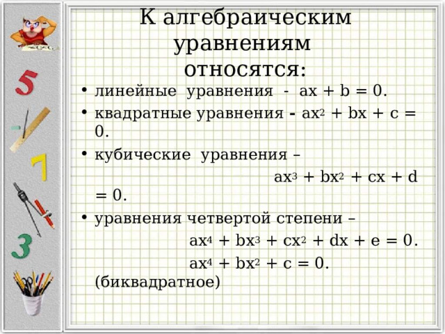  К алгебраическим уравнениям  относятся:   линейные уравнения - ax + b = 0. квадратные уравнения - ax 2  + bx + c = 0. кубические уравнения –  ax 3  + bx 2  + cx + d = 0. уравнения четвертой степени –  ax 4  + bx 3  + cх 2 + dx + e = 0.  ax 4 + bx 2 + c = 0. (биквадратное) 