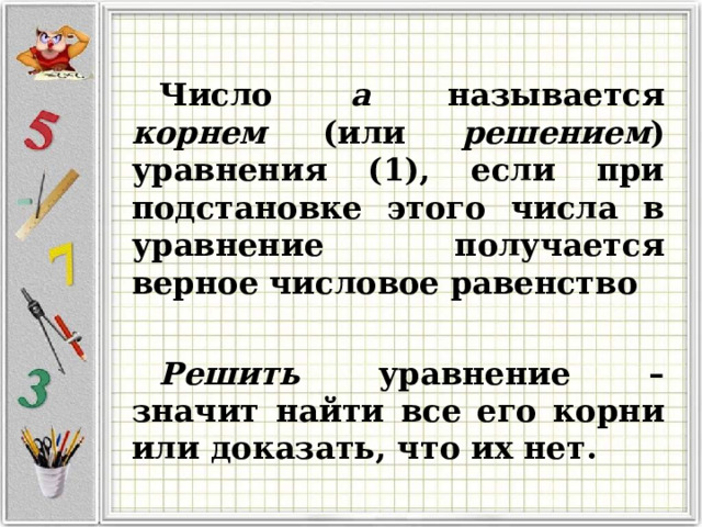  Число a называется корнем (или решением ) уравнения (1), если при подстановке этого числа в уравнение получается верное числовое равенство  Решить уравнение – значит найти все его корни или доказать, что их нет.  