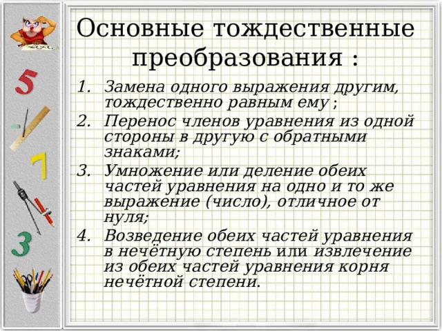 Основные тождественные преобразования : Замена одного выражения другим, тождественно равным ему ; Перенос членов уравнения из одной стороны в другую с обратными знаками; Умножение или деление обеих частей уравнения на одно и то же выражение (число), отличное от нуля;  Возведение обеих частей уравнения в нечётную степень или извлечение из обеих частей уравнения корня нечётной степени . 