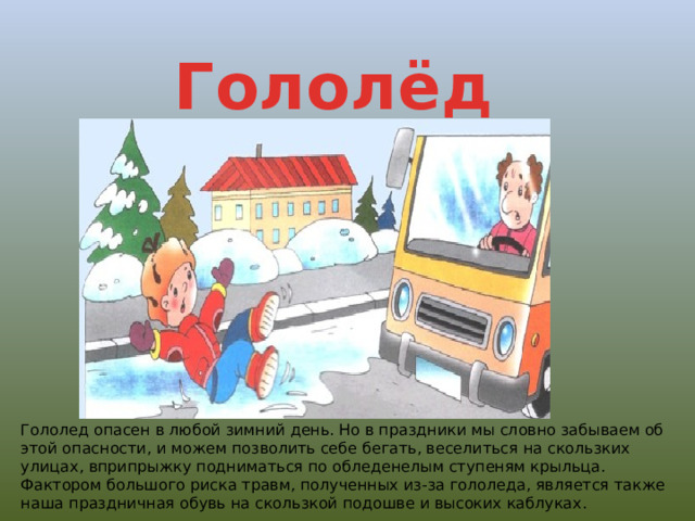 Гололёд Гололед опасен в любой зимний день. Но в праздники мы словно забываем об этой опасности, и можем позволить себе бегать, веселиться на скользких улицах, вприпрыжку подниматься по обледенелым ступеням крыльца. Фактором большого риска травм, полученных из-за гололеда, является также наша праздничная обувь на скользкой подошве и высоких каблуках. 