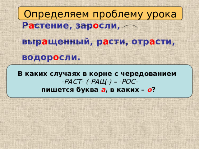 Определяем проблему урока Р а стение, зар о сли, выр а щенный, р а сти, отр а сти, водор о сли. В каких случаях в корне с чередованием -РАСТ- (-РАЩ-) – -РОС- пишется буква а , в каких – о ? 