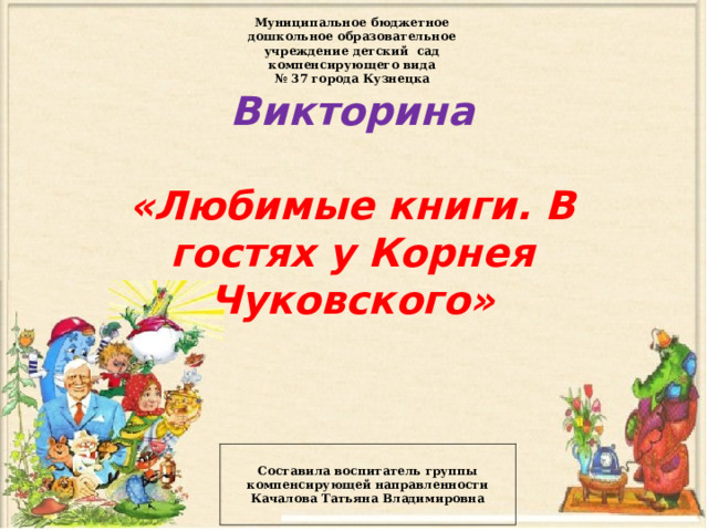 Муниципальное бюджетное дошкольное образовательное учреждение детский сад компенсирующего вида № 37 города Кузнецка Викторина   «Любимые книги. В гостях у Корнея Чуковского»     Составила воспитатель группы компенсирующей направленности Качалова Татьяна Владимировна 
