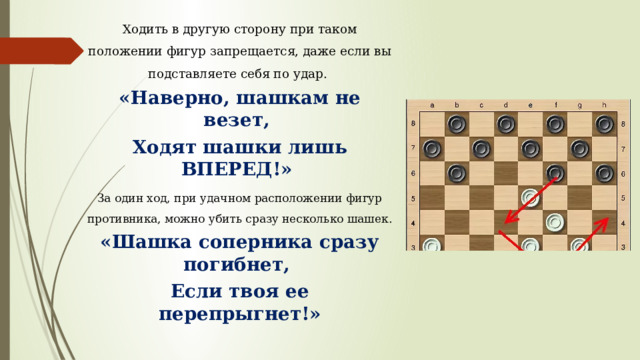 Ходить в другую сторону при таком положении фигур запрещается, даже если вы подставляете себя по удар. «Наверно, шашкам не везет, Ходят шашки лишь ВПЕРЕД!» За один ход, при удачном расположении фигур противника, можно убить сразу несколько шашек. «Шашка соперника сразу погибнет, Если твоя ее перепрыгнет!»  