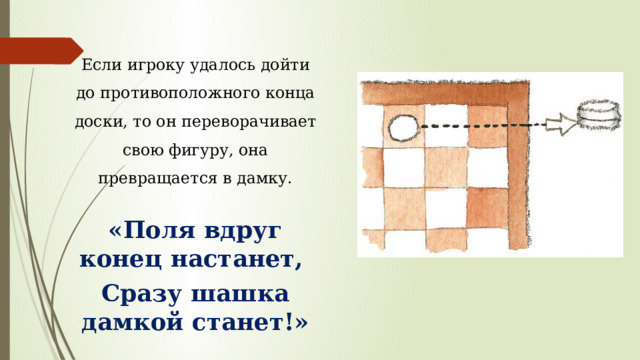 Если игроку удалось дойти до противоположного конца доски, то он переворачивает свою фигуру, она превращается в дамку. «Поля вдруг конец настанет, Сразу шашка дамкой станет!» 