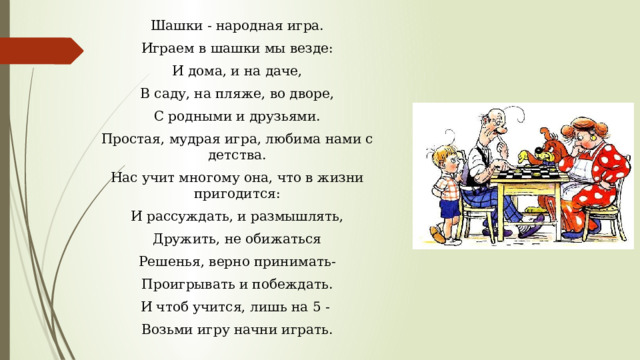 Шашки - народная игра. Играем в шашки мы везде: И дома, и на даче, В саду, на пляже, во дворе, С родными и друзьями. Простая, мудрая игра, любима нами с детства. Нас учит многому она, что в жизни пригодится: И рассуждать, и размышлять, Дружить, не обижаться Решенья, верно принимать- Проигрывать и побеждать. И чтоб учится, лишь на 5 - Возьми игру начни играть. 