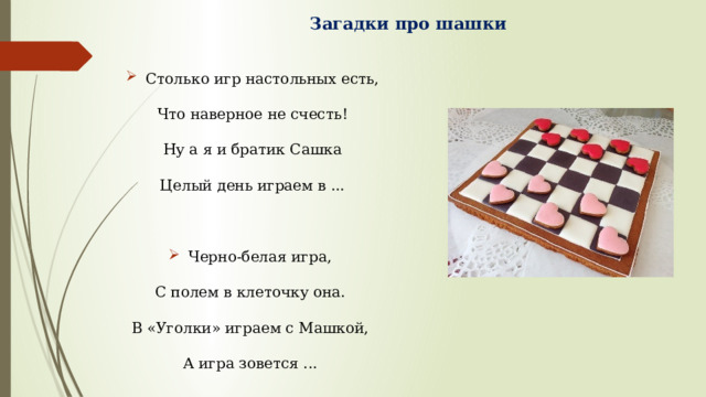 Загадки про шашки   Столько игр настольных есть, Что наверное не счесть! Ну а я и братик Сашка Целый день играем в ... Черно-белая игра, С полем в клеточку она. В «Уголки» играем с Машкой, А игра зовется ... 