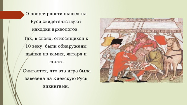 О популярности шашек на Руси свидетельствуют находки археологов. Так, в слоях, относящихся к 10 веку, были обнаружены шашки из камня, янтаря и глины.  Считается, что эта игра была завезена на Киевскую Русь викингами. 