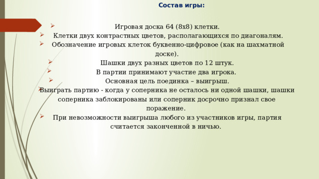 Состав игры:   Игровая доска 64 (8х8) клетки.  Клетки двух контрастных цветов, располагающихся по диагоналям.  Обозначение игровых клеток буквенно-цифровое (как на шахматной доске). Шашки двух разных цветов по 12 штук. В партии принимают участие два игрока. Основная цель поединка – выигрыш. Выиграть партию - когда у соперника не осталось ни одной шашки, шашки соперника заблокированы или соперник досрочно признал свое поражение. При невозможности выигрыша любого из участников игры, партия считается законченной в ничью. 