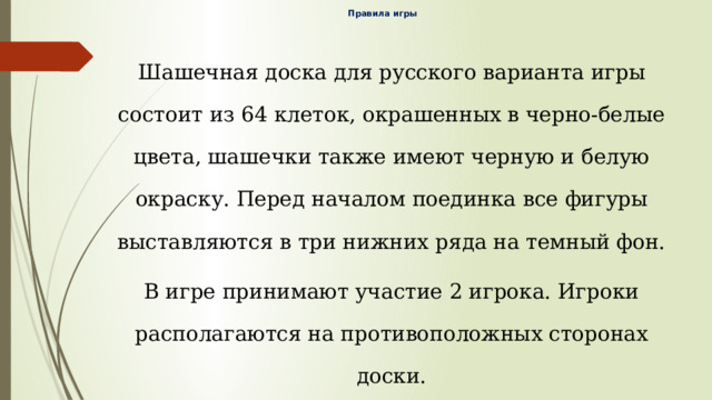 Правила игры    Шашечная доска для русского варианта игры состоит из 64 клеток, окрашенных в черно-белые цвета, шашечки также имеют черную и белую окраску. Перед началом поединка все фигуры выставляются в три нижних ряда на темный фон. В игре принимают участие 2 игрока. Игроки располагаются на противоположных сторонах доски. Выбор цвета игроками определяется жребием или по договоренности. Если игрок дотронулся до шашки, он обязан ей сделать ход. В игре участники обязаны бить фигуры противника. 