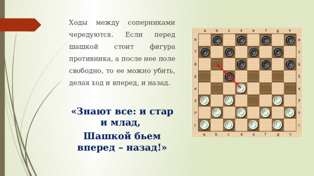 Ходы между соперниками чередуются. Если перед шашкой стоит фигура противника, а после нее поле свободно, то ее можно убить, делая ход и вперед, и назад. «Знают все: и стар и млад, Шашкой бьем вперед – назад!» 