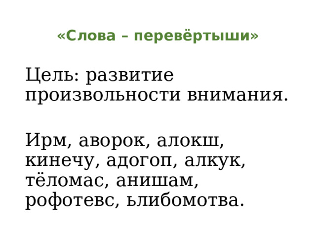 «Слова – перевёртыши» Цель: развитие произвольности внимания. Ирм, аворок, алокш, кинечу, адогоп, алкук, тёломас, анишам, рофотевс, ьлибомотва. 