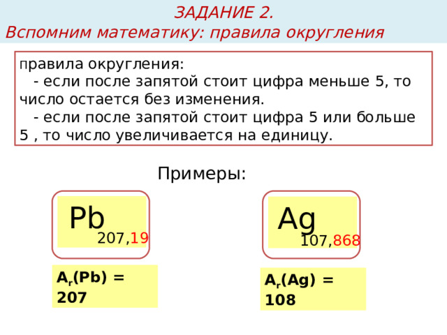 ЗАДАНИЕ 2. Вспомним математику: правила округления П равила округления:  - если после запятой стоит цифра меньше 5, то число остается без изменения.  - если после запятой стоит цифра 5 или больше 5 , то число увеличивается на единицу. Примеры: Рb Ag 207, 19 107, 868 А r (Pb) = 207 А r (Ag) = 108 