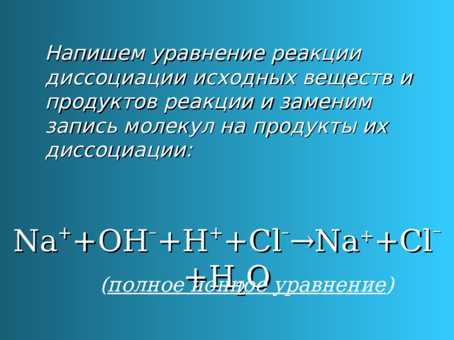 Напишем уравнение реакции диссоциации исходных веществ и продуктов реакции и заменим запись молекул на продукты их диссоциации: Na + +OH – +H + +Cl – →Na + +Cl – +H 2 O ( полное ионное уравнение ) 