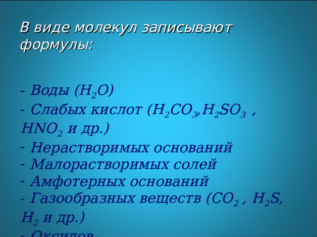 В виде молекул записываю т формулы:    Воды ( H 2 O )  Слабых кислот ( H 2 CO 3 ,H 2 SO 3  , HNO 2  и др.)  Нерастворимых оснований  Малорастворимых солей  Амфотерных оснований  Газообразных веществ ( CO 2 , H 2 S , H 2 и др.)  Оксидов 
