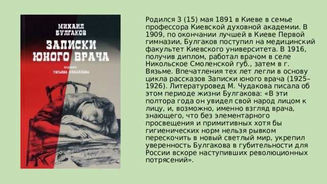 Родился 3 (15) мая 1891 в Киеве в семье профессора Киевской духовной академии. В 1909, по окончании лучшей в Киеве Первой гимназии, Булгаков поступил на медицинский факультет Киевского университета. В 1916, получив диплом, работал врачом в селе Никольское Смоленской губ., затем в г. Вязьме. Впечатления тех лет легли в основу цикла рассказов Записки юного врача (1925–1926). Литературовед М. Чудакова писала об этом периоде жизни Булгакова: «В эти полтора года он увидел свой народ лицом к лицу, и, возможно, именно взгляд врача, знающего, что без элементарного просвещения и примитивных хотя бы гигиенических норм нельзя рывком перескочить в новый светлый мир, укрепил уверенность Булгакова в губительности для России вскоре наступивших революционных потрясений». 
