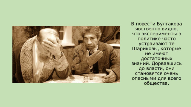 В повести Булгакова явственно видно, что эксперименты в политике часто устраивают те Шариковы, которые не имеют достаточных знаний. Дорвавшись до власти, они становятся очень опасными для всего общества. 