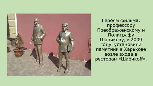 Героям фильма: профессору Преображенскому и Полиграфу Шарикову, в 2009 году установили памятник в Харькове возле входа в ресторан «Шарикоff». 