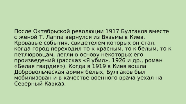 После Октябрьской революции 1917 Булгаков вместе с женой Т. Лаппа вернулся из Вязьмы в Киев. Кровавые события, свидетелем которых он стал, когда город переходил то к красным, то к белым, то к петлюровцам, легли в основу некоторых его произведений (рассказ «Я убил», 1926 и др., роман «Белая гвардия»). Когда в 1919 в Киев вошла Добровольческая армия белых, Булгаков был мобилизован и в качестве военного врача уехал на Северный Кавказ. 
