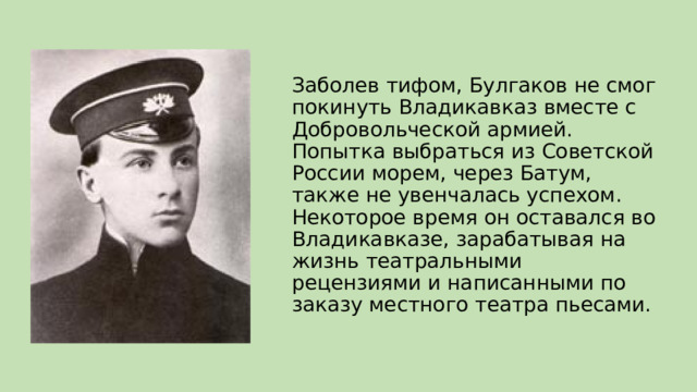 Заболев тифом, Булгаков не смог покинуть Владикавказ вместе с Добровольческой армией. Попытка выбраться из Советской России морем, через Батум, также не увенчалась успехом. Некоторое время он оставался во Владикавказе, зарабатывая на жизнь театральными рецензиями и написанными по заказу местного театра пьесами. 