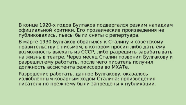 В конце 1920-х годов Булгаков подвергался резким нападкам официальной критики. Его прозаические произведения не публиковались, пьесы были сняты с репертуара. В марте 1930 Булгаков обратился к Сталину и советскому правительству с письмом, в котором просил либо дать ему возможность выехать из СССР, либо разрешить зарабатывать на жизнь в театре. Через месяц Сталин позвонил Булгакову и разрешил ему работать, после чего писатель получил должность ассистента режиссера во МХАТе. Разрешение работать, данное Булгакову, оказалось излюбленным коварным ходом Сталина: произведения писателя по-прежнему были запрещены к публикации. 