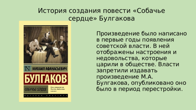 История создания повести «Собачье сердце» Булгакова Произведение было написано в первые годы появления советской власти. В ней отображены настроения и недовольства, которые царили в обществе. Власти запретили издавать произведение М.А. Булгакова, опубликовано оно было в период перестройки. 