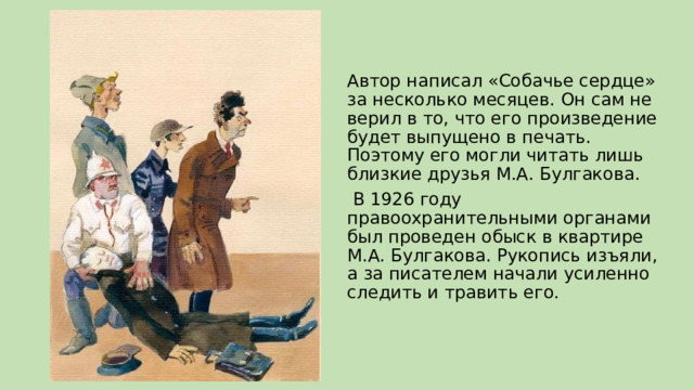 Автор написал «Собачье сердце» за несколько месяцев. Он сам не верил в то, что его произведение будет выпущено в печать. Поэтому его могли читать лишь близкие друзья М.А. Булгакова.  В 1926 году правоохранительными органами был проведен обыск в квартире М.А. Булгакова. Рукопись изъяли, а за писателем начали усиленно следить и травить его. 