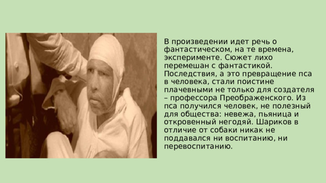 В произведении идет речь о фантастическом, на те времена, эксперименте. Сюжет лихо перемешан с фантастикой. Последствия, а это превращение пса в человека, стали поистине плачевными не только для создателя – профессора Преображенского. Из пса получился человек, не полезный для общества: невежа, пьяница и откровенный негодяй. Шариков в отличие от собаки никак не поддавался ни воспитанию, ни перевоспитанию. 