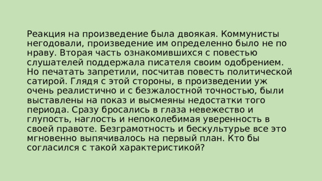 Реакция на произведение была двоякая. Коммунисты негодовали, произведение им определенно было не по нраву. Вторая часть ознакомившихся с повестью слушателей поддержала писателя своим одобрением. Но печатать запретили, посчитав повесть политической сатирой. Глядя с этой стороны, в произведении уж очень реалистично и с безжалостной точностью, были выставлены на показ и высмеяны недостатки того периода. Сразу бросались в глаза невежество и глупость, наглость и непоколебимая уверенность в своей правоте. Безграмотность и бескультурье все это мгновенно выпячивалось на первый план. Кто бы согласился с такой характеристикой? 