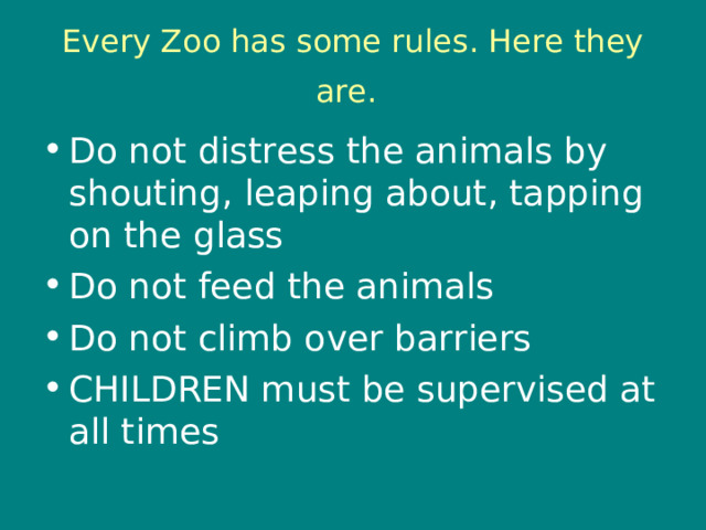 Every Zoo has some rules. Here they are.  Do not distress the animals by shouting, leaping about, tapping on the glass Do not feed the animals Do not climb over barriers CHILDREN must be supervised at all times 