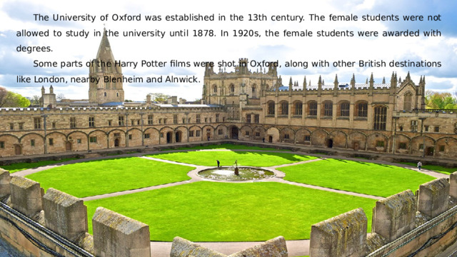 The University of Oxford was established in the 13th century. The female students were not allowed to study in the university until 1878. In 1920s, the female students were awarded with degrees. Some parts of the Harry Potter films were shot in Oxford, along with other British destinations like London, nearby Blenheim and Alnwick. 