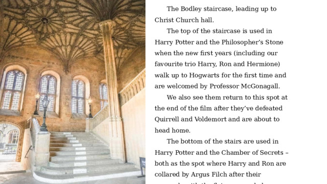 The Bodley staircase, leading up to Christ Church hall. The top of the staircase is used in Harry Potter and the Philosopher’s Stone when the new first years (including our favourite trio Harry, Ron and Hermione) walk up to Hogwarts for the first time and are welcomed by Professor McGonagall. We also see them return to this spot at the end of the film after they’ve defeated Quirrell and Voldemort and are about to head home. The bottom of the stairs are used in Harry Potter and the Chamber of Secrets – both as the spot where Harry and Ron are collared by Argus Filch after their escapade with the flying car and also where Harry meets Tom Riddle. 
